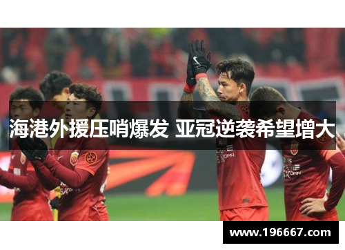 海港外援压哨爆发 亚冠逆袭希望增大